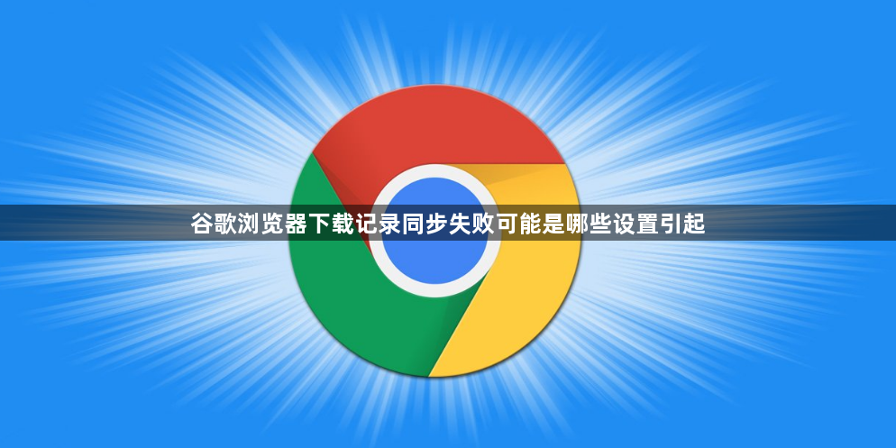 谷歌浏览器下载记录同步失败可能是哪些设置引起1