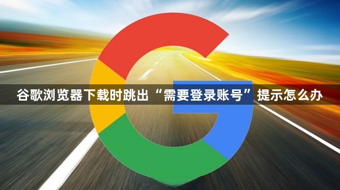 谷歌浏览器下载时跳出“需要登录账号”提示怎么办1
