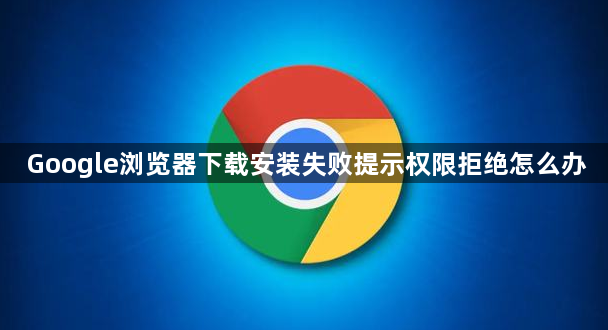 Google浏览器下载安装失败提示权限拒绝怎么办1
