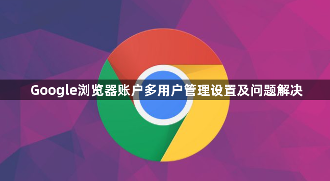 Google浏览器账户多用户管理设置及问题解决1