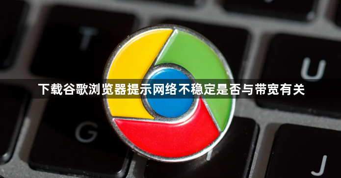 下载谷歌浏览器提示网络不稳定是否与带宽有关1
