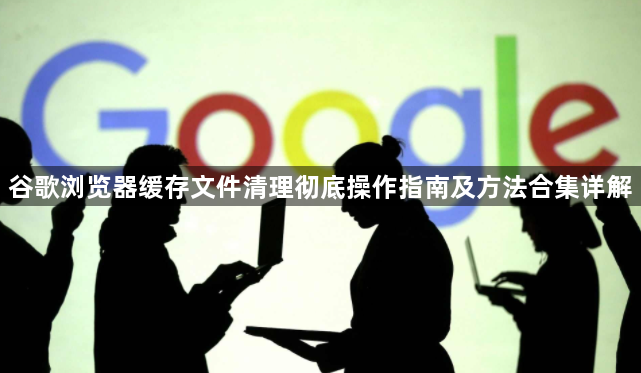 谷歌浏览器缓存文件清理彻底操作指南及方法合集详解1