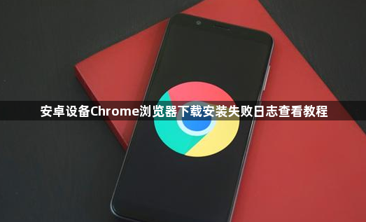 安卓设备Chrome浏览器下载安装失败日志查看教程1