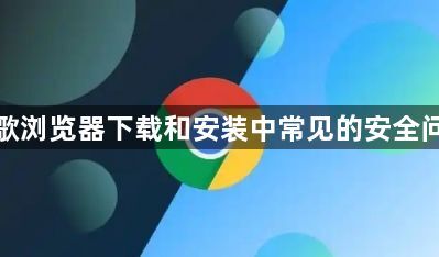 谷歌浏览器下载和安装中常见的安全问题1