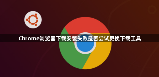 Chrome浏览器下载安装失败是否尝试更换下载工具1
