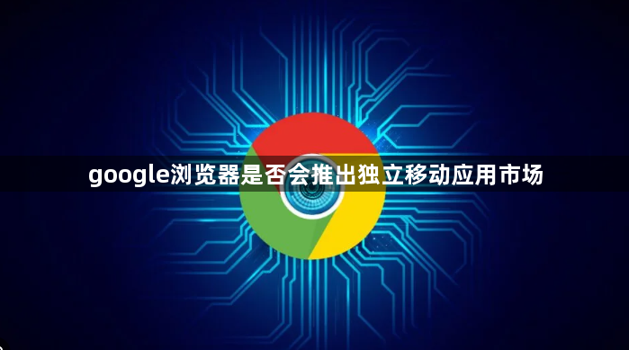 google浏览器是否会推出独立移动应用市场1