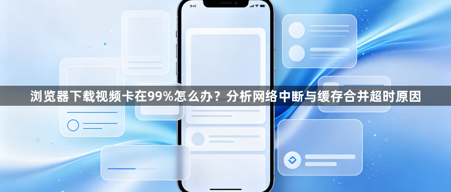 浏览器下载视频卡在99%怎么办？分析网络中断与缓存合并超时原因1